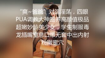 “爽~爸爸”对话淫荡，四眼PUA调教大神圈养高颜值极品超嫩妙龄美少女，学生制服毒龙插嘴窒息口爆无套中出内射粉嫩蜜穴