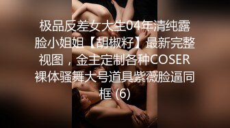 极品反差女大生04年清纯露脸小姐姐【胡椒籽】最新完整视图，金主定制各种COSER裸体骚舞大号道具紫薇脸逼同框 (6)