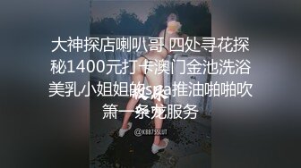 大神探店喇叭哥 四处寻花探秘1400元打卡澳门金池洗浴美乳小姐姐的spa推油啪啪吹箫一条龙服务