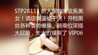 STP28113 新人眼镜肉欲系美女！酒店操逼被干哭！开档黑丝各种姿势爆操，骑乘位深插大屁股，太大力操哭了 VIP0600