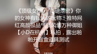 《顶级女神❤️重磅泄密》你的女神有钱人的玩物！推特网红高颜极品气质风情万种御姐【小D在杭州】私拍，露出啪啪开盲盒道具测试