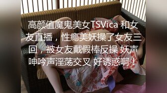 高颜值魔鬼美女TSVica 和女友直播，性瘾美妖操了女友三回，被女友戴假棒反操 妖声呻吟声淫荡交叉 好诱惑啊！