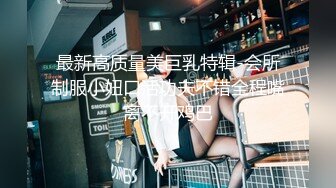 最新高质量美巨乳特辑-会所制服小妞口活功夫不错全程嘴离不开鸡巴