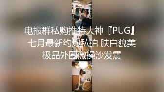 电报群私购推特大神『PUG』七月最新约炮私拍 肤白貌美极品外围激操沙发震