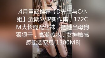 .4月重磅推荐【D先生与C小姐】近期SVIP新作集，172CM大长腿配丝袜，把她当母狗狠狠干，高潮喷水，女神敏感 感觉要窒息[1300MB]