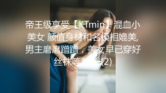 帝王级享受【KTmin】混血小美女 颜值身材和名模相媲美,男主磨磨蹭蹭，美女早已穿好丝袜等着！ (2)