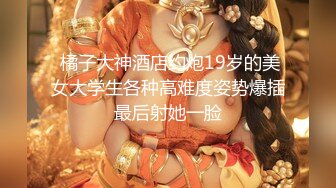  橘子大神酒店约炮19岁的美女大学生各种高难度姿势爆插最后射她一脸