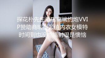 探花朴先生酒店高端约炮VVIP赞助商明星颜值内衣女模特时间到也没能搞射很是懊恼