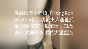 性感反差小骚货『HongKongCandy』自嗨被主人爸爸抓到 拉到浴室一顿爆操，白虎美穴灌满精液 顺着大腿直流