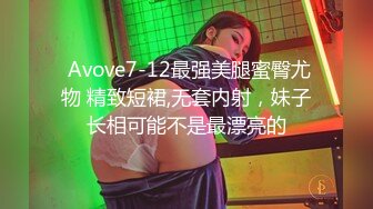  Avove7-12最强美腿蜜臀尤物 精致短裙,无套内射，妹子长相可能不是最漂亮的