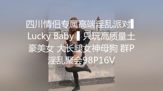 四川情侣专属高端淫乱派对▌Lucky Baby ▌只玩高质量土豪美女 大长腿女神母狗 群P淫乱聚会98P16V