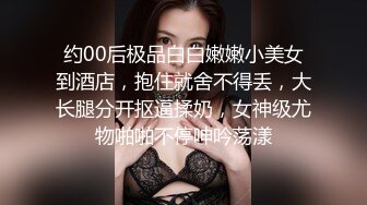 约00后极品白白嫩嫩小美女到酒店，抱住就舍不得丢，大长腿分开抠逼揉奶，女神级尤物啪啪不停呻吟荡漾