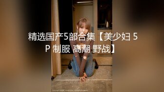  精选国产5部合集【美少妇 5P 制服 高潮 野战】