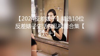 【2024反差婊子】精选10位反差婊子生活淫乱视图合集【六十】