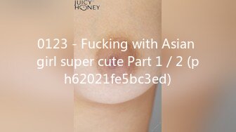 0123 - Fucking with Asian girl super cute Part 1／2 (ph62021fe5bc3ed)