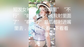 短发女神~“射你嘴里”“不行”“射哪里再不说我射里面了”“啊不行”最后都射进嘴里去，多吗让我看一下看看 ‘嗯’‘嗯’！