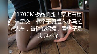  170CM极品美腿！穿上白丝袜足交！小个子男后入小马拉大车，各种姿爆操，看样子是满足不了