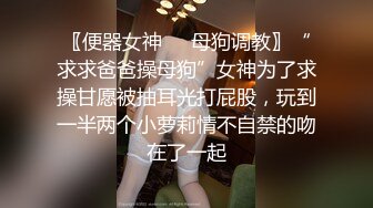 〖便器女神❤️母狗调教〗“求求爸爸操母狗”女神为了求操甘愿被抽耳光打屁股，玩到一半两个小萝莉情不自禁的吻在了一起