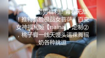 ❤️最新宅男福利！青春无敌！推特露脸极品女菩萨，百变女神福利姬【nainai】定制②，桃子臀一线天馒头逼裸舞摇奶各种挑逗