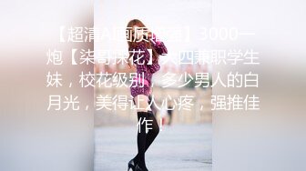 【超清AI画质增强】3000一炮【柒哥探花】大四兼职学生妹，校花级别，多少男人的白月光，美得让人心疼，强推佳作！