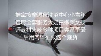 推拿按摩温泉洗浴中心小青年包房全套服务大奶白嫩美女技师身材火辣多种项目爽歪歪最后用肉棒征服这个骚货