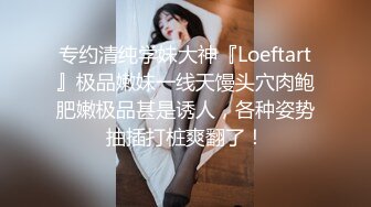 专约清纯学妹大神『Loeftart』极品嫩妹一线天馒头穴肉鲍肥嫩极品甚是诱人，各种姿势抽插打桩爽翻了！