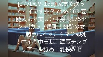 [277DCV-169] 家まで送ってイイですか？ case.163 芸能人より美しい！身長175センチIカップ爆乳！奇跡の女！⇒勝手にイッたらマジ即死！中イキ中出し！濃厚チングリアナル舐め！乳挟みセ