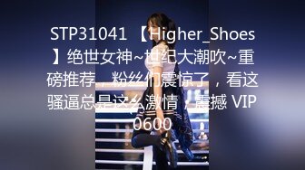 STP31041 【Higher_Shoes】绝世女神~世纪大潮吹~重磅推荐，粉丝们震惊了，看这骚逼总是这么激情，震撼 VIP0600