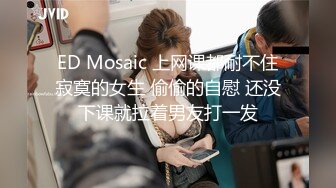 ED Mosaic 上网课都耐不住寂寞的女生 偷偷的自慰 还没下课就拉着男友打一发