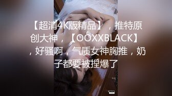 【超清4K版精品】，推特原创大神，【OOXXBLACK】，好骚啊，气质女神胸推，奶子都要被捏爆了