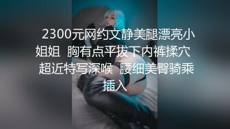   2300元网约文静美腿漂亮小姐姐  胸有点平拔下内裤揉穴  超近特写深喉  腰细美臀骑乘插入