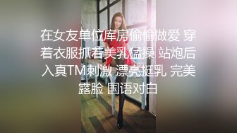 在女友单位库房偷偷做爱 穿着衣服抓着美乳猛操 站炮后入真TM刺激 漂亮挺乳 完美露脸 国语对白