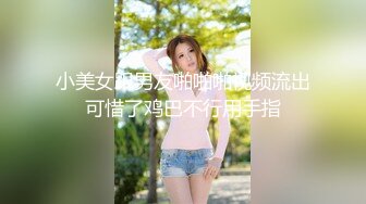 小美女跟男友啪啪啪视频流出可惜了鸡巴不行用手指