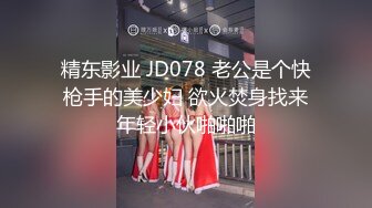 精东影业 JD078 老公是个快枪手的美少妇 欲火焚身找来年轻小伙啪啪啪