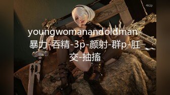 youngwomanandoldman-暴力-吞精-3p-颜射-群p-肛交-抽搐