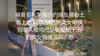 排骨哥私下高价约操车展会上看上的170CM性感美女嫩模,别看人瘦鸡巴又长又能干,肏的美女销魂淫叫不断