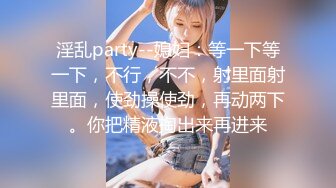 淫乱party--媳妇：等一下等一下，不行，不不，射里面射里面，使劲操使劲，再动两下。你把精液掏出来再进来