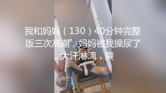 我和妈妈（130）40分钟完整版三次高潮，妈妈被我操尿了，大汗淋漓，爽