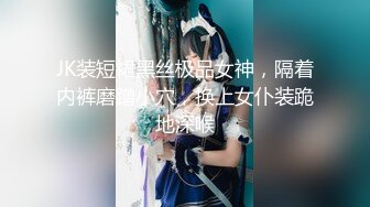 JK装短裙黑丝极品女神，隔着内裤磨蹭小穴，换上女仆装跪地深喉