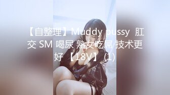 【自整理】Muddy pussy  肛交 SM 喝尿 熟女吃屌 技术更好 【18V】 (1)