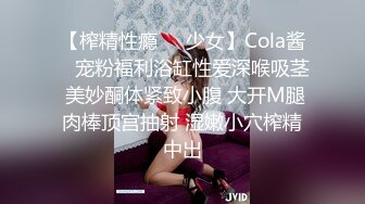 【榨精性瘾❤️少女】Cola酱✨ 宠粉福利浴缸性爱深喉吸茎 美妙酮体紧致小腹 大开M腿肉棒顶宫抽射 湿嫩小穴榨精中出