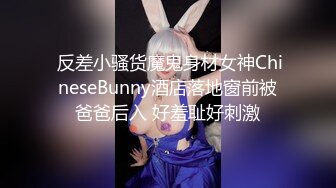  反差小骚货魔鬼身材女神ChineseBunny酒店落地窗前被爸爸后入 好羞耻好刺激