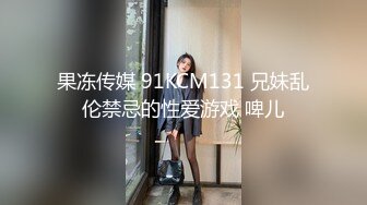 果冻传媒 91KCM131 兄妹乱伦禁忌的性爱游戏 啤儿