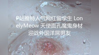 P站推特人气网红留学生 LonelyMeow 天使面孔魔鬼身材迎战外国洋屌男友