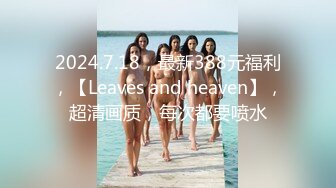 2024.7.18，最新388元福利，【Leaves and heaven】，超清画质，每次都要喷水